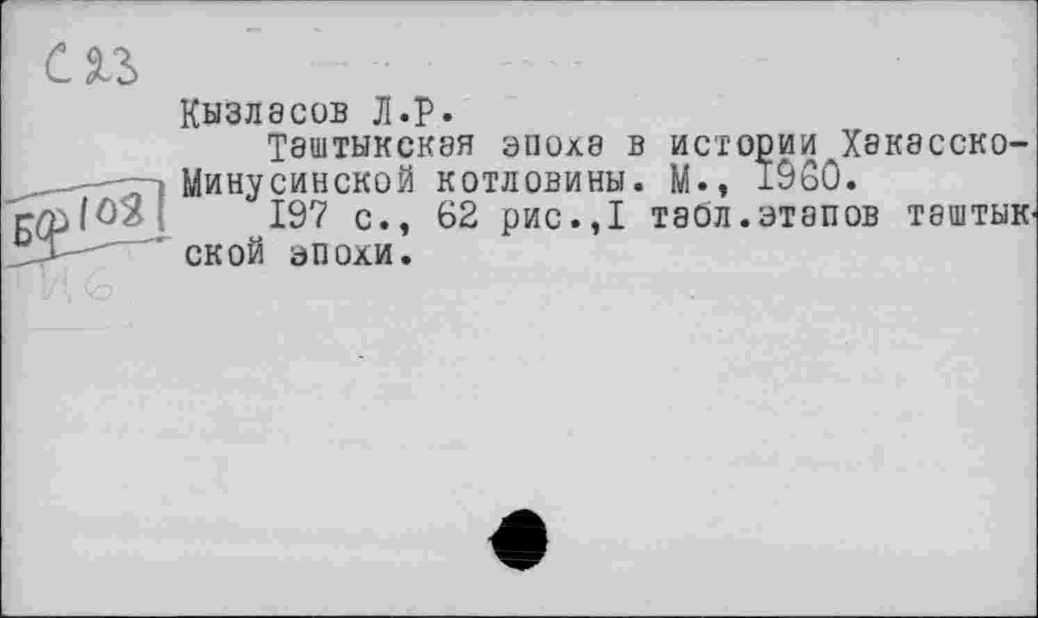 ﻿Кызласов JI.P.
Таштыкская эпоха в истории Хакасско-1 Минусинской котловины. М., 19S0.
197 с., 62 рис.,1 табл, этапов таштык ской эпохи.